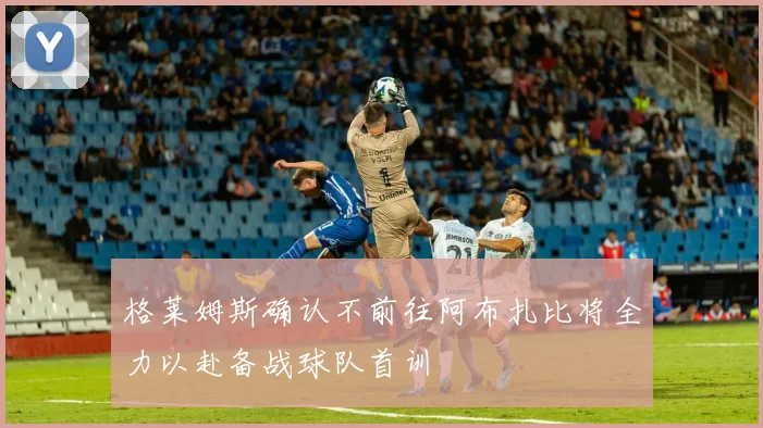 格莱姆斯确认不前往阿布扎比将全力以赴备战球队首训