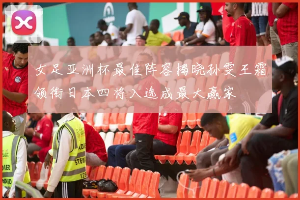 女足亚洲杯最佳阵容揭晓孙雯王霜领衔日本四将入选成最大赢家