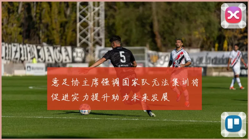 意足协主席强调国家队无法集训将促进实力提升助力未来发展