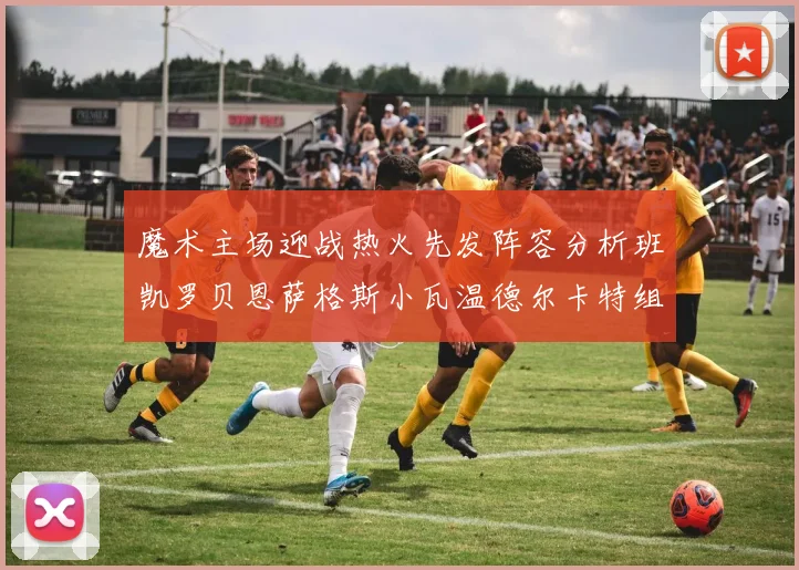 魔术主场迎战热火先发阵容分析班凯罗贝恩萨格斯小瓦温德尔卡特组合展现实力