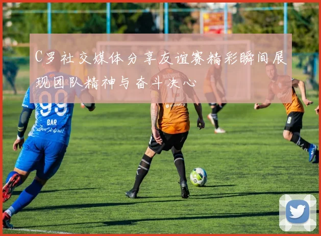C罗社交媒体分享友谊赛精彩瞬间展现团队精神与奋斗决心
