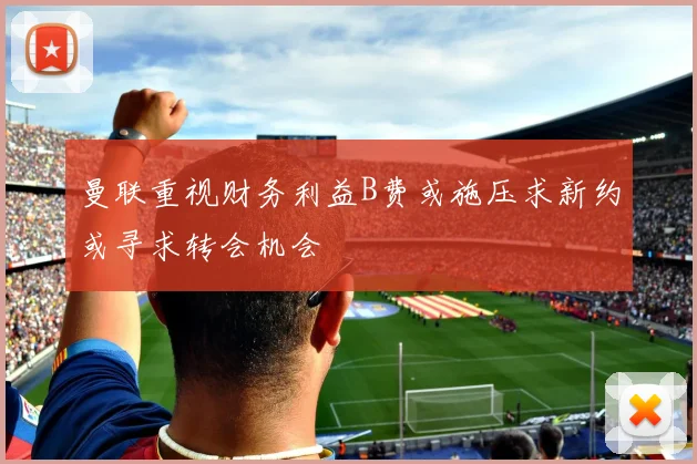 曼联重视财务利益B费或施压求新约或寻求转会机会