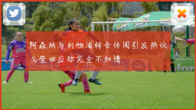 阿森纳与利物浦转会传闻引发热议戈登回应称完全不知情