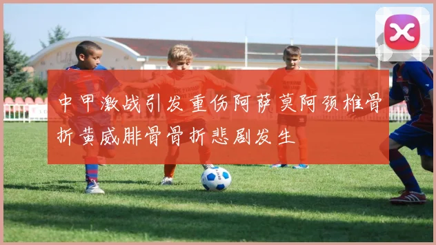 中甲激战引发重伤阿萨莫阿颈椎骨折黄威腓骨骨折悲剧发生