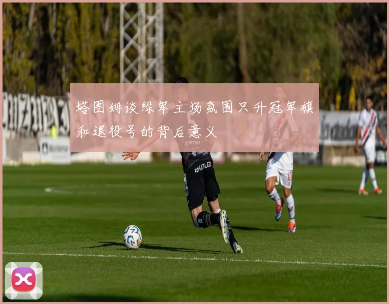 塔图姆谈绿军主场氛围只升冠军旗和退役号的背后意义
