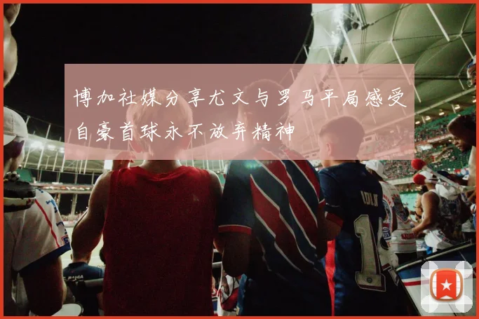 博加社媒分享尤文与罗马平局感受自豪首球永不放弃精神