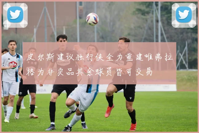 皮尔斯建议独行侠全力重建唯弗拉格为非卖品其余球员皆可交易