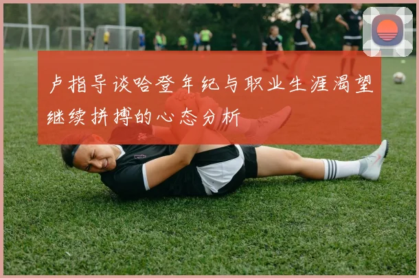 卢指导谈哈登年纪与职业生涯渴望继续拼搏的心态分析