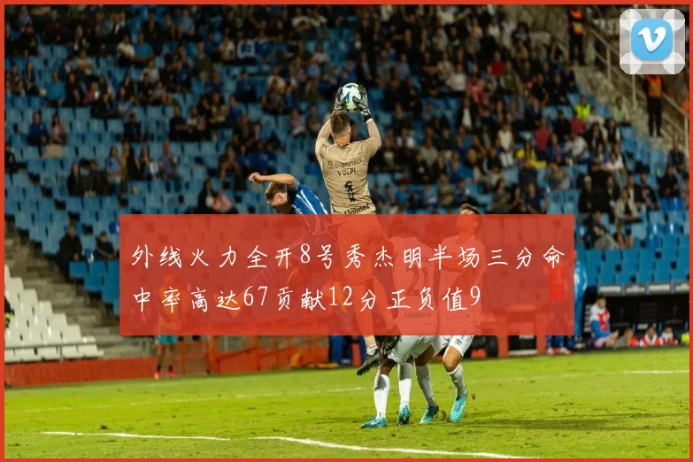 外线火力全开8号秀杰明半场三分命中率高达67贡献12分正负值9