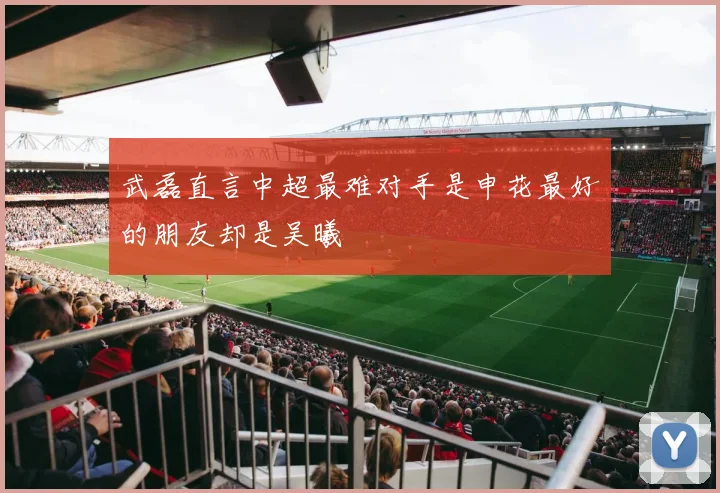 武磊直言中超最难对手是申花最好的朋友却是吴曦