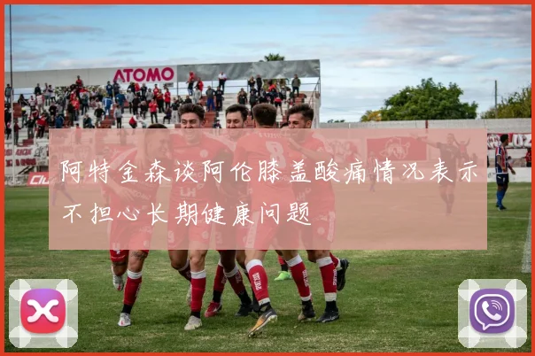 阿特金森谈阿伦膝盖酸痛情况表示不担心长期健康问题
