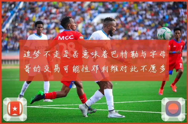 追梦不走是否意味着巴特勒与字母哥的交易可能性邓利维对此不愿多谈
