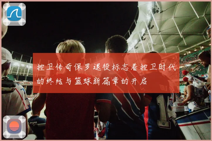 控卫传奇保罗退役标志着控卫时代的终结与篮球新篇章的开启