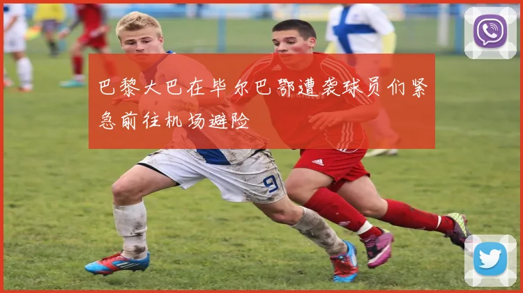 巴黎大巴在毕尔巴鄂遭袭球员们紧急前往机场避险