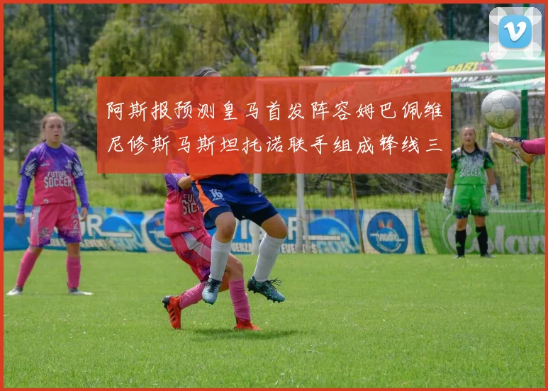 阿斯报预测皇马首发阵容姆巴佩维尼修斯马斯坦托诺联手组成锋线三叉戟