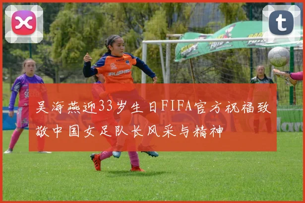 吴海燕迎33岁生日FIFA官方祝福致敬中国女足队长风采与精神