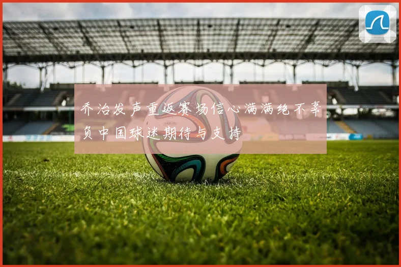 乔治发声重返赛场信心满满绝不辜负中国球迷期待与支持