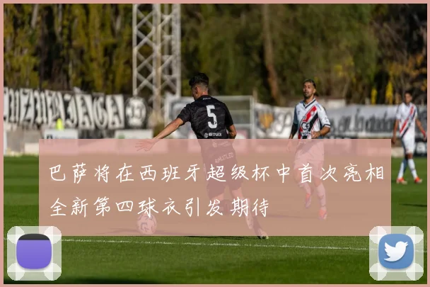 巴萨将在西班牙超级杯中首次亮相全新第四球衣引发期待