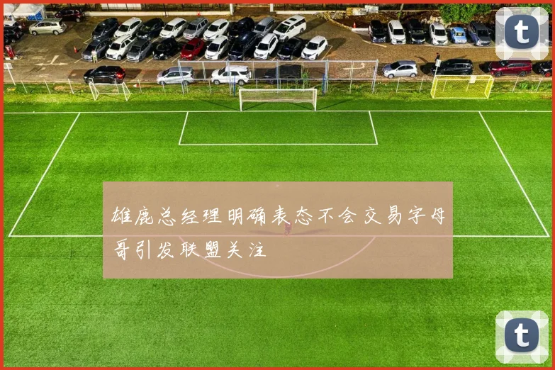 雄鹿总经理明确表态不会交易字母哥引发联盟关注