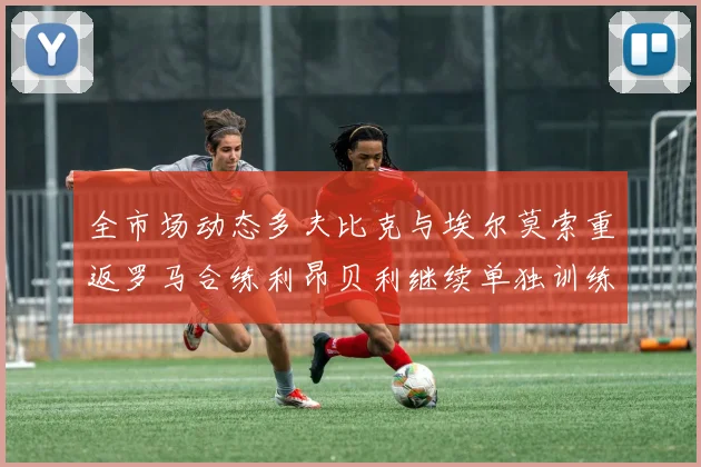 全市场动态多夫比克与埃尔莫索重返罗马合练利昂贝利继续单独训练状态观察