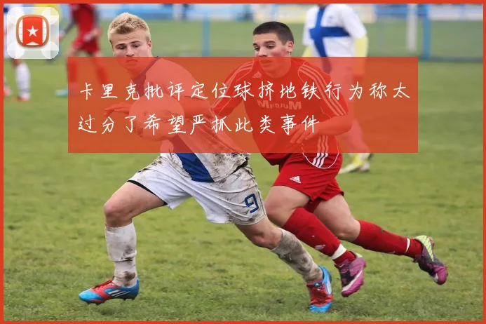 卡里克批评定位球挤地铁行为称太过分了希望严抓此类事件