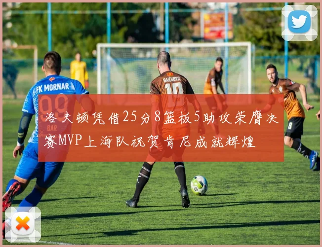 洛夫顿凭借25分8篮板5助攻荣膺决赛MVP上海队祝贺肯尼成就辉煌