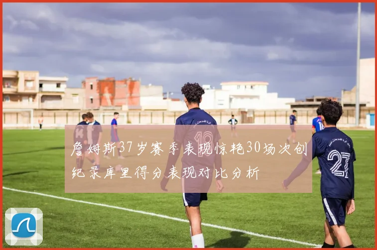 詹姆斯37岁赛季表现惊艳30场次创纪录库里得分表现对比分析