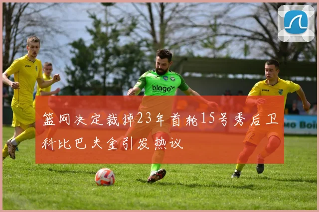 篮网决定裁掉23年首轮15号秀后卫科比巴夫金引发热议