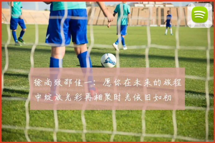 徐尚致邵佳一：愿你在未来的旅程中绽放光彩再相聚时光依旧如初