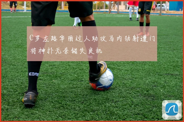 C罗左路华丽过人助攻马内劲射遭门将神扑无奈错失良机