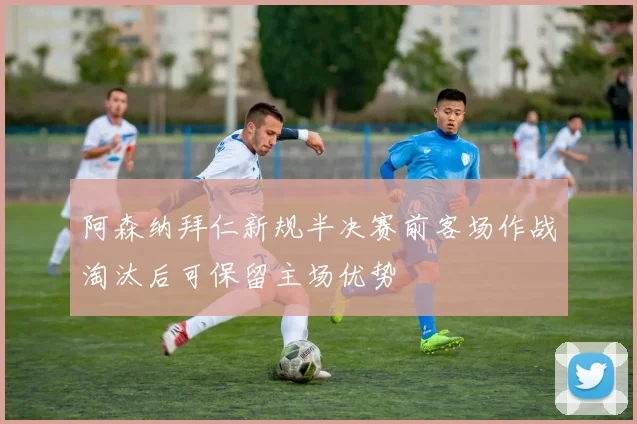 阿森纳拜仁新规半决赛前客场作战淘汰后可保留主场优势