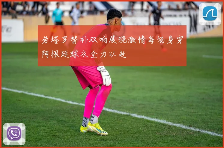 劳塔罗替补双响展现激情每场身穿阿根廷球衣全力以赴