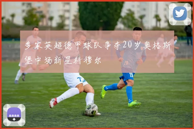 多家英超德甲球队争夺20岁奥格斯堡中场新星科穆尔