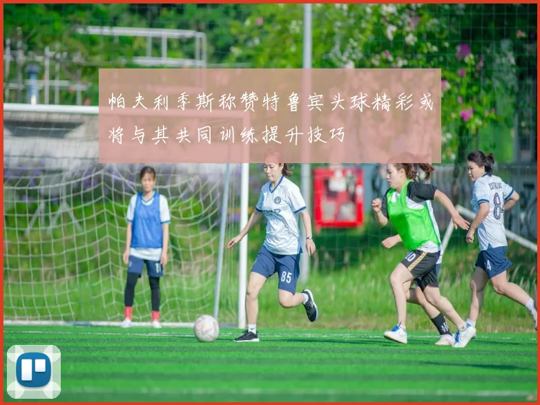 帕夫利季斯称赞特鲁宾头球精彩或将与其共同训练提升技巧