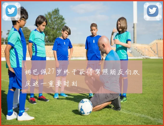 姆巴佩27岁终于获得驾照朋友们欢庆这一重要时刻