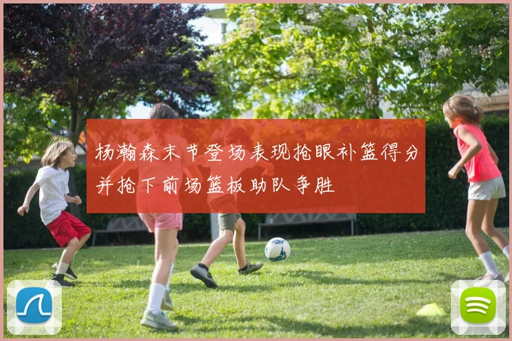 杨瀚森末节登场表现抢眼补篮得分并抢下前场篮板助队争胜