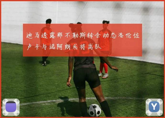 迪马透露那不勒斯转会动态洛伦佐卢卡与诺阿朗或将离队