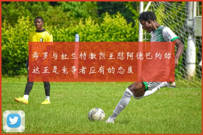希罗与杜兰特激烈互怼阿德巴约称这正是竞争者应有的态度