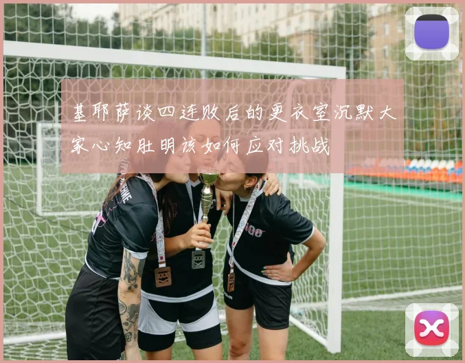 基耶萨谈四连败后的更衣室沉默大家心知肚明该如何应对挑战