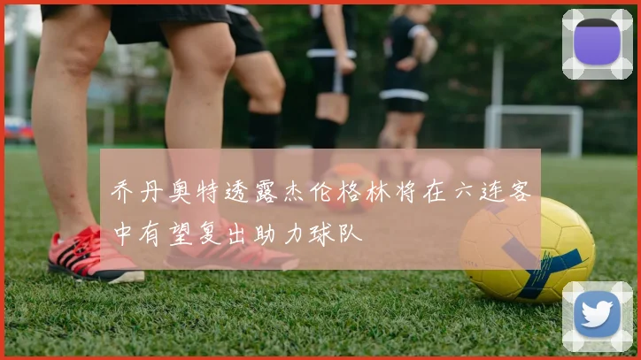 乔丹奥特透露杰伦格林将在六连客中有望复出助力球队
